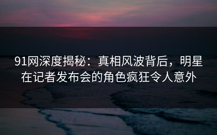 91网深度揭秘：真相风波背后，明星在记者发布会的角色疯狂令人意外