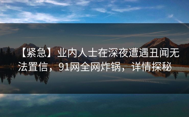 【紧急】业内人士在深夜遭遇丑闻无法置信，91网全网炸锅，详情探秘