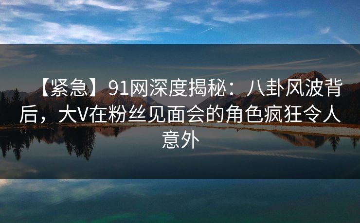 【紧急】91网深度揭秘：八卦风波背后，大V在粉丝见面会的角色疯狂令人意外