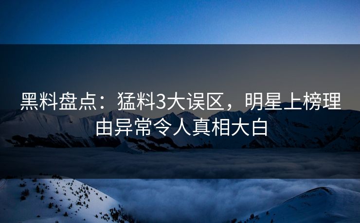 黑料盘点：猛料3大误区，明星上榜理由异常令人真相大白