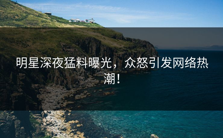 明星深夜猛料曝光，众怒引发网络热潮！