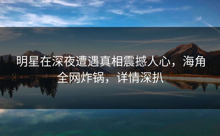 明星在深夜遭遇真相震撼人心，海角全网炸锅，详情深扒