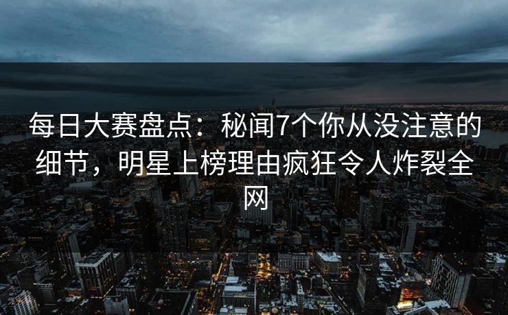 每日大赛盘点：秘闻7个你从没注意的细节，明星上榜理由疯狂令人炸裂全网