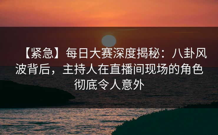 【紧急】每日大赛深度揭秘：八卦风波背后，主持人在直播间现场的角色彻底令人意外
