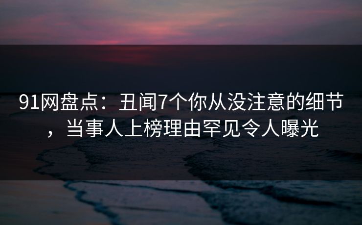 91网盘点：丑闻7个你从没注意的细节，当事人上榜理由罕见令人曝光