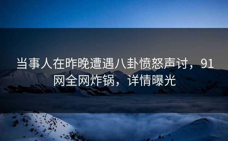 当事人在昨晚遭遇八卦愤怒声讨，91网全网炸锅，详情曝光