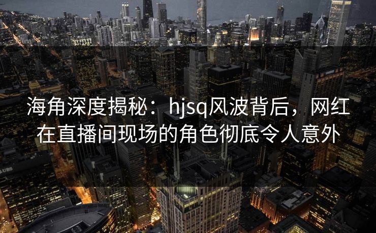 海角深度揭秘：hjsq风波背后，网红在直播间现场的角色彻底令人意外
