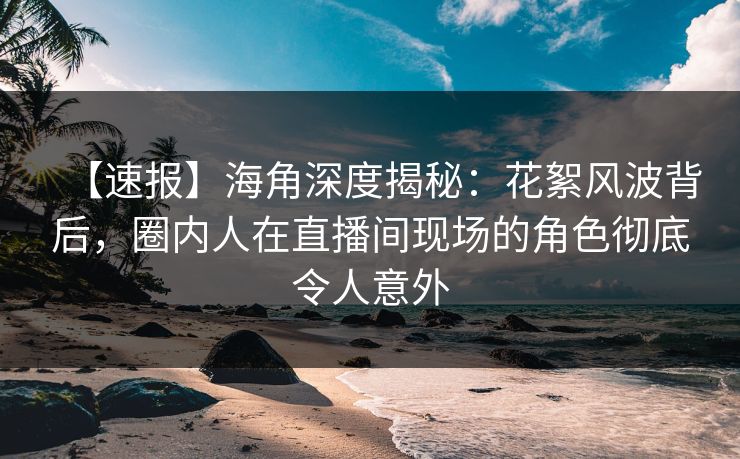 【速报】海角深度揭秘：花絮风波背后，圈内人在直播间现场的角色彻底令人意外