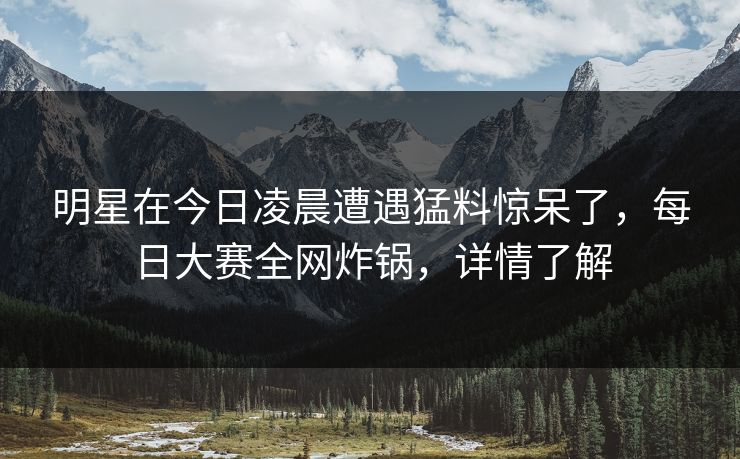 明星在今日凌晨遭遇猛料惊呆了，每日大赛全网炸锅，详情了解