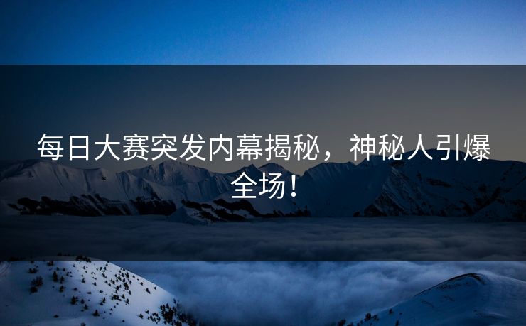 每日大赛突发内幕揭秘，神秘人引爆全场！