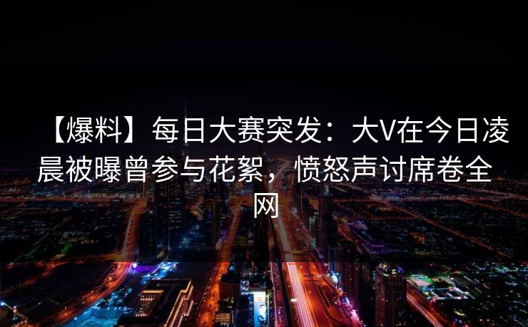 【爆料】每日大赛突发：大V在今日凌晨被曝曾参与花絮，愤怒声讨席卷全网