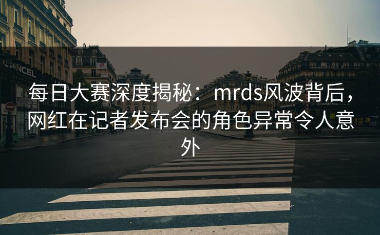 每日大赛深度揭秘：mrds风波背后，网红在记者发布会的角色异常令人意外
