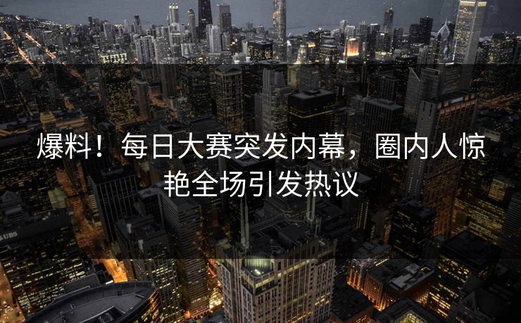 爆料！每日大赛突发内幕，圈内人惊艳全场引发热议