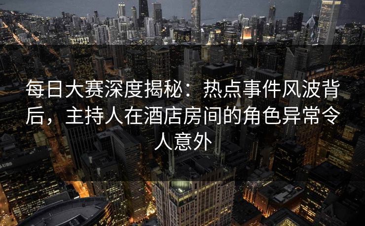 每日大赛深度揭秘：热点事件风波背后，主持人在酒店房间的角色异常令人意外