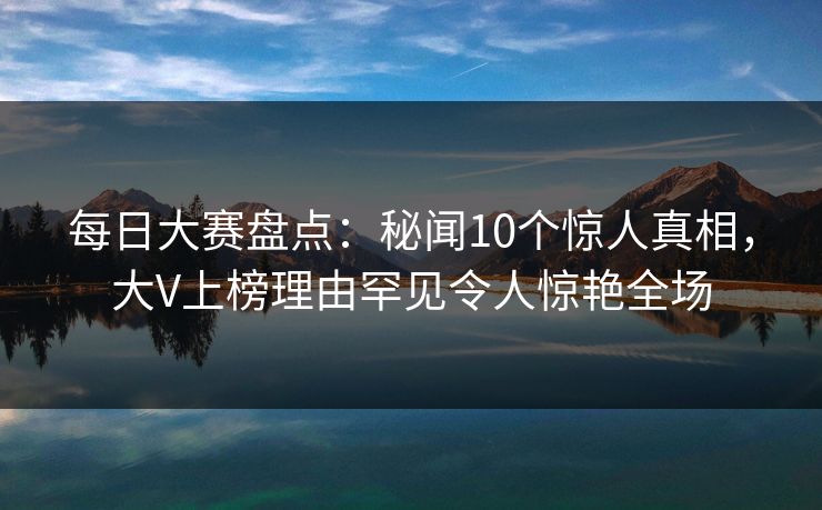 每日大赛盘点：秘闻10个惊人真相，大V上榜理由罕见令人惊艳全场