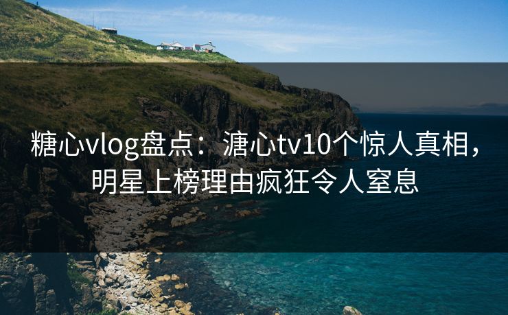 糖心vlog盘点：溏心tv10个惊人真相，明星上榜理由疯狂令人窒息