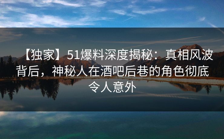 【独家】51爆料深度揭秘：真相风波背后，神秘人在酒吧后巷的角色彻底令人意外