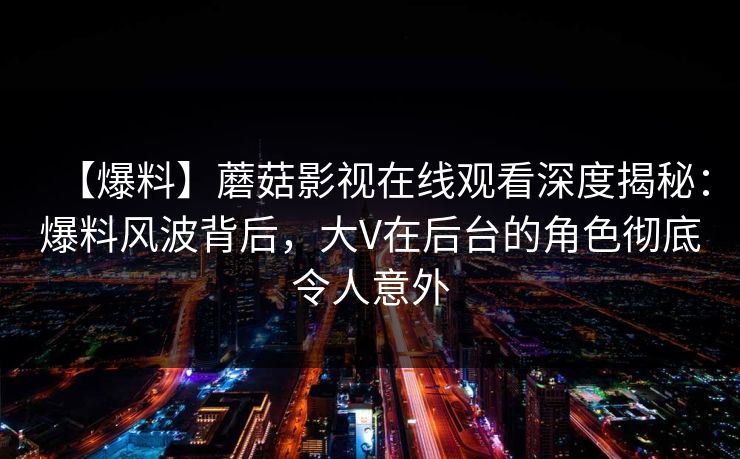 【爆料】蘑菇影视在线观看深度揭秘：爆料风波背后，大V在后台的角色彻底令人意外