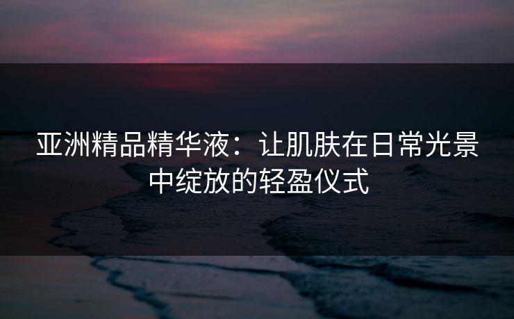亚洲精品精华液：让肌肤在日常光景中绽放的轻盈仪式