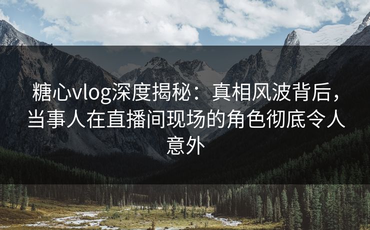 糖心vlog深度揭秘:真相风波背后,当事人在直播间现场的角色彻底令人意外 糖心vlog深度揭秘:真相风波背后,当事人在直播间现场的角色彻底令人意外