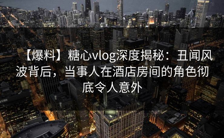 【爆料】糖心vlog深度揭秘:丑闻风波背后,当事人在酒店房间的角色彻底令人意外
