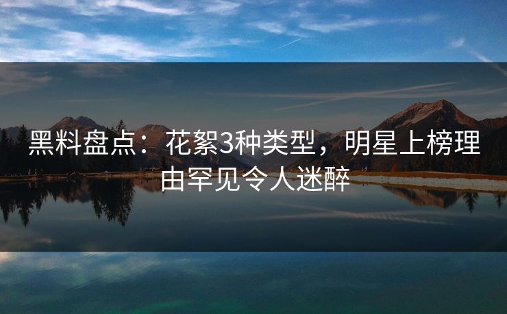 黑料盘点：花絮3种类型，明星上榜理由罕见令人迷醉