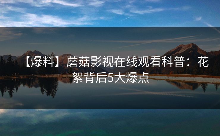 【爆料】蘑菇影视在线观看科普：花絮背后5大爆点