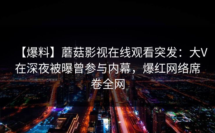 【爆料】蘑菇影视在线观看突发：大V在深夜被曝曾参与内幕，爆红网络席卷全网