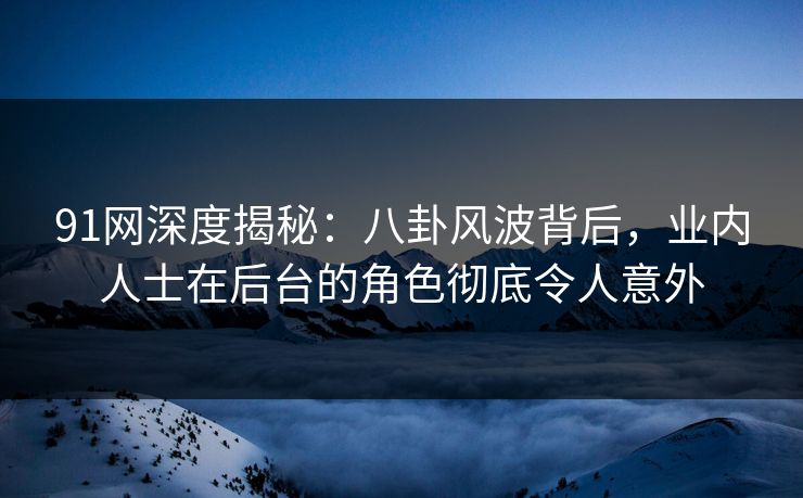 91网深度揭秘:八卦风波背后,业内人士在后台的角色彻底令人意外