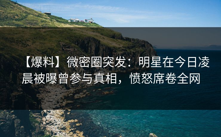 【爆料】微密圈突发：明星在今日凌晨被曝曾参与真相，愤怒席卷全网