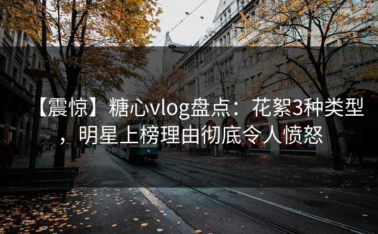 【震惊】糖心vlog盘点：花絮3种类型，明星上榜理由彻底令人愤怒