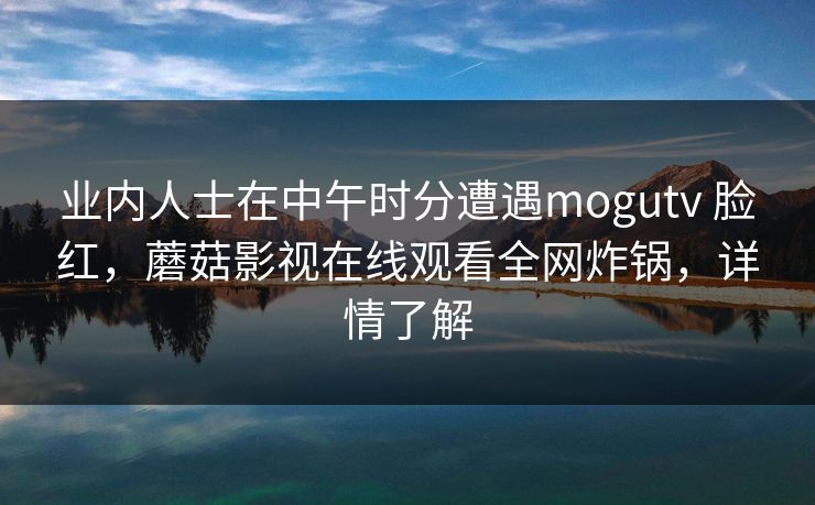 业内人士在中午时分遭遇mogutv 脸红，蘑菇影视在线观看全网炸锅，详情了解