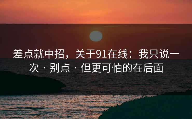 差点就中招，关于91在线：我只说一次 · 别点 · 但更可怕的在后面
