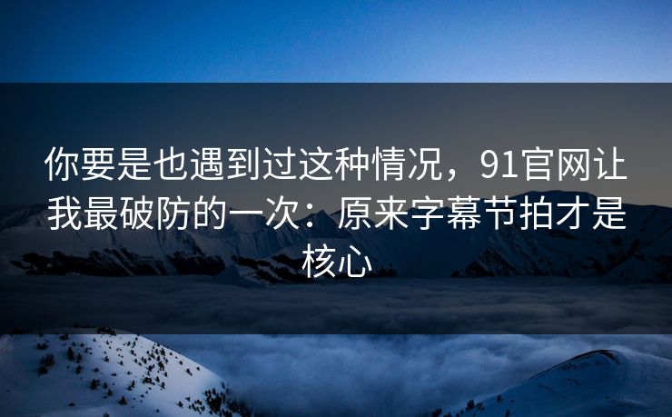 你要是也遇到过这种情况，91官网让我最破防的一次：原来字幕节拍才是核心