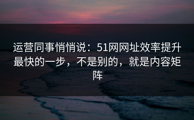 运营同事悄悄说：51网网址效率提升最快的一步，不是别的，就是内容矩阵