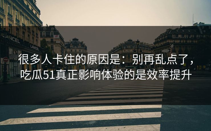 很多人卡住的原因是：别再乱点了，吃瓜51真正影响体验的是效率提升
