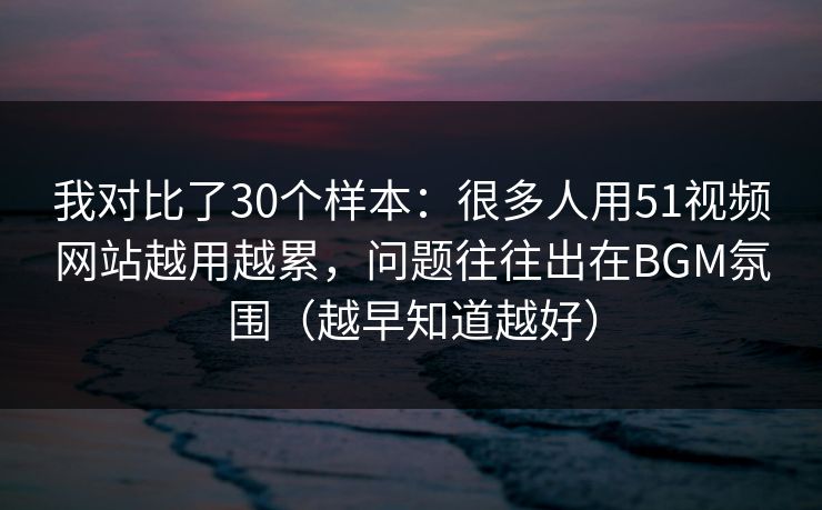 我对比了30个样本：很多人用51视频网站越用越累，问题往往出在BGM氛围（越早知道越好）