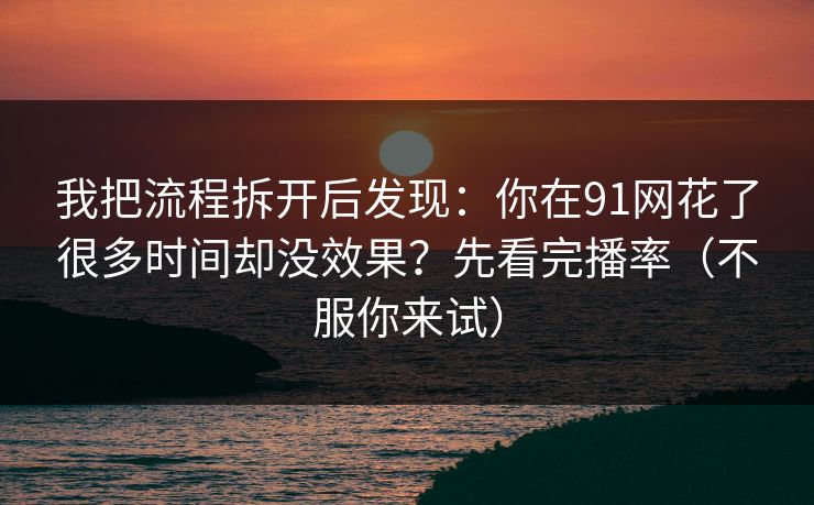 我把流程拆开后发现：你在91网花了很多时间却没效果？先看完播率（不服你来试）