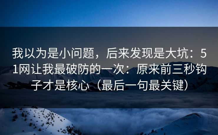 我以为是小问题，后来发现是大坑：51网让我最破防的一次：原来前三秒钩子才是核心（最后一句最关键）