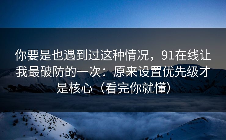 你要是也遇到过这种情况，91在线让我最破防的一次：原来设置优先级才是核心（看完你就懂）