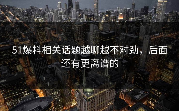 51爆料相关话题越聊越不对劲，后面还有更离谱的